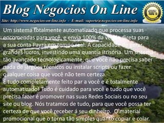 Um sistema totalmente automatizado que processa suas
Estrutura de Pagamento
encomendas para você, e envia 100% da venda direta para
a sua conta Payza em tempo real. A capacidade de gerar
grandes lucros, investindo uma quantia irrisória. Um sistema
Sua primeira referência de nível paga-lhe US $ 1,75 cada
tão avançado tecnologicamente, que você não precisa saber
(totalizando US 7,00)
nada de jargões técnicos ou instalar scripts ou fazer
Sua segunda que você não nvel paga-lhe
qualquer coisa referências detem certeza. US 5,00 cada
É(totalizando US $ 80,00) par a você e é totalmente
tudo completamente feito
Sua terceira referências de nível paga-lhe US que você
automatizado! Tudo é cuidado para você e tudo10,00 cada
(totalizando promover
precisa fazer éUS 640,00)nas suas Redes Sociais ou no seu
Sua quarta referências de nível paga-lhe US 20,00 cada
site ou blog. Nós tratamos de tudo, para que você possa ter
(totalizando você receber á seu dinheiro. O material
certeza de queU$ 5.120)
promocional que o torna tão simples quanto copiar e colar.

 