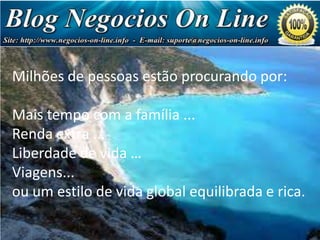 Milhões de pessoas estão procurando por:

Negócio
de Milhões
de Dólares!

Mais tempo com a família ...
Renda extra ...
Liberdade de vida …
Viagens...
ou um estilo de vida global equilibrada e rica.

 
