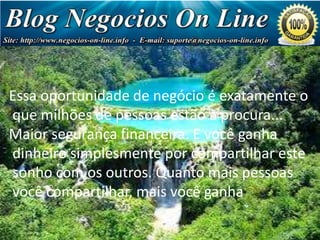 Essa oportunidade de negócio é exatamente o
que milhões de pessoas estão à procura...
Maior segurança financeira. E você ganha
dinheiro simplesmente por compartilhar este
sonho com os outros. Quanto mais pessoas
você compartilhar, mais você ganha

Negócio
de Milhões
de Dólares!

 