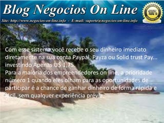 Com esse sistema você recebe o seu dinheiro imediato
diretamente na sua conta Paypal, Payza ou Solid trust Pay...
investindo Apenas U$ 1,75.
Para a maioria dos empreendedores on line, a prioridade
número 1 quando eles olham para as oportunidades de
participar é a chance de ganhar dinheiro de forma rápida e
fácil, sem qualquer experiência prévia.

Negócio
de Milhões
de Dólares!

 