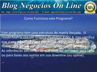 Como Funciona este Programa?

Negócio
de Milhões
de Dólares!

Este programa tem uma estrutura de matriz forçada. O
FeederMatrix usa um sistema de matriz 4 por 4. Isso significa
que o seu downline pode conter, no máximo, de quatro
níveis, com a "largura" de cada nível composto por 4 pessoas.
As referências adicionais de que você vai derramar para cima
ou para baixo aos outros em sua downline (ou upline).

 