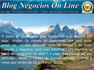 Negócio
de Milhões
de Dólares!

O plano de pagamento para FeederMatrix é dividido em
duas etapas. Os valores de pagamento que você pode
enviar ou receber depende tanto do estágio e do nível.
Consulte o diagrama para mais detalhes. Cada membro se
junta ao programa no nível 1 e paga diretamente ao seu
anfitrião. Níveis e Custos de Funcionamento: Existem 8
níveis que variam de U$ 1,75 a U$ 320,00.

 