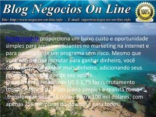 Feedermatrix proporciona um baixo custo e oportunidade
simples para aqueles iniciantes no marketing na internet e
para participar de um programa sem risco. Mesmo que
você não precisa recrutar para ganhar dinheiro, você
obviamente vai ganhar mais dinheiro, adicionando seus
próprios esforços aos de seu upline.
O pagamento ridículo de US $ 1,75 faz recrutamento
bastante fácil. Este é um plano simples e realista como
transformar seu 1,75 dólares para 100 mil dólares, com
apenas 256 membros do downline para todos.

Negócio
de Milhões
de Dólares!

 