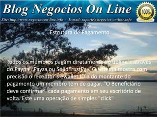 Estrutura de Pagamento

Negócio
de Milhões
de Dólares!

Todos os membros pagam diretamente ao upline`s através
do Paypal, Payza ou SolidTrustPay. O sistema mostra com
precisão o receptor`s ewallet ID e do montante do
pagamento um membro tem de pagar. "O Beneficiário
deve confirmar" cada pagamento em seu escritório de
volta. Este uma operação de simples "click".

 