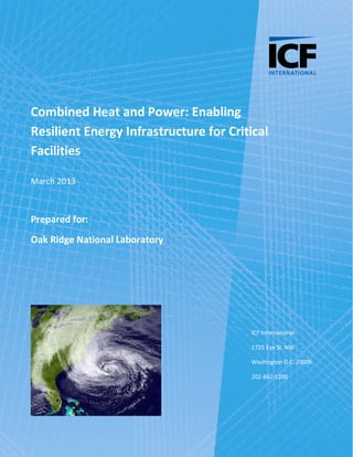 Page i
Combined Heat and Power: Enabling
Resilient Energy Infrastructure for Critical
Facilities
March 2013
Prepared for:
Oak Ridge National Laboratory
ICF International
1725 Eye St. NW
Washington D.C. 20006
202-862-1200
 