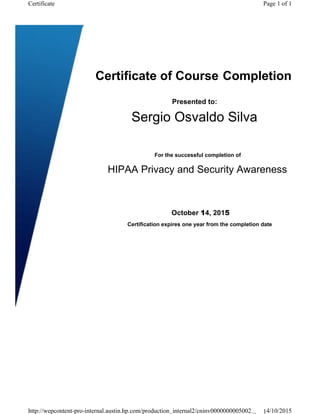  
Presented to:
 
 
For the successful completion of
HIPAA Privacy and Security Awareness Trainin
Certification expires one year from the completion date.
 
Page 1 of 1Certificate
Certificate of Course Completion
Sergio Osvaldo Silva
October 14, 2015
http://wepcontent-pro-internal.austin.hp.com/production_internal2/cninv0000000005002... 14/10/2015
 