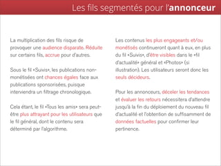 Les ﬁls segmentés pour l’annonceur


La multiplication des fils risque de            Les contenus les plus engageants et/ou
provoquer une audience disparate. Réduite       monétisés continueront quant à eux, en plus
sur certains fils, accrue pour d’autres.        du fil «Suivis», d’être visibles dans le «fil
                                                d’actualité» général et «Photos» (si
Sous le fil «Suivis», les publications non-     illustration). Les utilisateurs seront donc les
monétisées ont chances égales face aux          seuls décideurs.
publications sponsorisées, puisque
interviendra un filtrage chronologique.         Pour les annonceurs, déceler les tendances
                                                et évaluer les retours nécessitera d’attendre
Cela étant, le fil «Tous les amis» sera peut-   jusqu’à la fin du déploiement du nouveau fil
être plus attrayant pour les utilisateurs que   d’actualité et l’obtention de suffisamment de
le fil général, dont le contenu sera            données factuelles pour confirmer leur
déterminé par l’algorithme.                     pertinence.
 