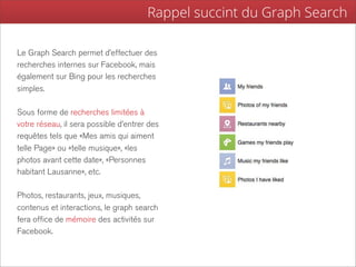 Rappel succint du Graph Search

Le Graph Search permet d’effectuer des
recherches internes sur Facebook, mais
également sur Bing pour les recherches
simples.

Sous forme de recherches limitées à
votre réseau, il sera possible d’entrer des
requêtes tels que «Mes amis qui aiment
telle Page» ou «telle musique», «les
photos avant cette date», «Personnes
habitant Lausanne», etc.

Photos, restaurants, jeux, musiques,
contenus et interactions, le graph search
fera office de mémoire des activités sur
Facebook.
 