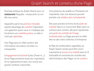 Graph Search et contenu d’une Page
Exemple pratique du Graph Search pour un           Une présence de qualité sur Facebook est
restaurant. Requête : «restaurants où ont          importante, mais une absence pourrait
été mes amis».                                     prendre une ampleur plus conséquente.

Apparaître parmi les premiers résultats            Elle peut prendre la forme d’une perte de
signifie davantage de visibilité. Cependant,       visibilité face à un concurrent. Mais, dans un
une apparition parmi ceux-ci n’implique pas        scénario plus sombre, elle peut représenter
forcément une visibilité positive, si celle-ci     une perte de contrôle de l’image
n’est pas optimisée.                               institutionnelle. La Page pouvant en effet
                                                   être en des mains externes à l’entreprise.
Une Page peut en effet contenir des
informations lacunaires, erronées ou               In fine, les améliorations apportées au
manquantes.                                        Graph Search rendra peut-être moins
                                                   importante la course à la visibilité dans le fil
L’engagement et l’activité (Like, Check-in, ...)   d’actualité et concentra les activités des
d’une Page prendront toute leur importance         administrateurs des Pages sur le contenu.
et ne représenteront plus une course aux
grands nombres irraisonnée.
 