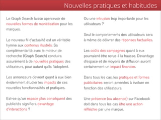 Nouvelles pratiques et habitudes
Le Graph Search laisse apercevoir de           Ou une intrusion trop importante pour les
nouvelles formes de monétisation pour les      utilisateurs ?
marques.
                                               Seul le comportements des utilisateurs sera
Le nouveau fil d’actualité est un véritable    à même de délivrer des réponses factuelles.
hymne aux contenus illustrés. Sa
complémentarité avec le moteur de              Les coûts des campagnes quant à eux
recherche (Graph Search) conduira              pourraient être revus à la hausse. Davantage
assurément à de nouvelles pratiques des        d’espace et de moyens de diffusion auront
utilisateurs, pour autant qu’ils l’adoptent.   certainement un impact financier.

Les annonceurs devront quant à eux bien        Dans tous les cas, les pratiques et formes
évidemment étudier les impacts de ces          publicitaires seront amenées à évoluer en
nouvelles fonctionnalités et pratiques.        fonction des utilisateurs.

Est-ce qu’un espace plus conséquent des        Une présence (ou absence) sur Facebook
publicités signifiera davantage                doit dans tous les cas être une action
d’interactions ?                               réfléchie par une marque.
 