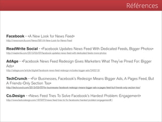 Références



Facebook - «A New Look for News Feed»
http://newsroom.fb.com/News/581/A-New-Look-for-News-Feed


ReadWrite Social - «Facebook Updates News Feed With Dedicated Feeds, Bigger Photos»
http://readwrite.com/2013/03/07/facebook-updates-news-feed-with-dedicated-feeds-more-photos


AdAge - «Facebook News Feed Redesign Gives Marketers What They've Pined For: Bigger
Ads»
http://adage.com/article/digital/facebook-news-feed-redesign-includes-bigger-ads/240213/


TechCrunch - «For Businesses, Facebook’s Redesign Means Bigger Ads, A Pages Feed, But
A Friends-Only Section Too»
http://techcrunch.com/2013/03/07/for-businesses-facebook-redesign-means-bigger-ads-a-pages-feed-but-friends-only-section-too/


Co.Design - «News Feed Tries To Solve Facebook’s Hardest Problem: Engagement»
http://www.fastcodesign.com/1672077/news-feed-tries-to-fix-facebooks-hardest-problem-engagement#1
 