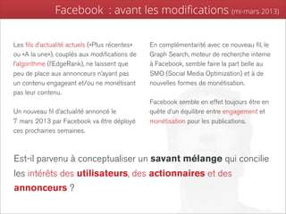 Facebook : avant les modiﬁcations (mi-mars 2013)

Les fils d’actualité actuels («Plus récentes»   En complémentarité avec ce nouveau fil, le
ou «A la une»), couplés aux modifications de    Graph Search, moteur de recherche interne
l’algorithme (l’EdgeRank), ne laissent que      à Facebook, semble faire la part belle au
peu de place aux annonceurs n’ayant pas         SMO (Social Media Optimization) et à de
un contenu engageant et/ou ne monétisant        nouvelles formes de monétisation.
pas leur contenu.
                                                Facebook semble en effet toujours être en
Un nouveau fil d’actualité annoncé le           quête d’un équilibre entre engagement et
7 mars 2013 par Facebook va être déployé        monétisation pour les publications.
ces prochaines semaines.



Est-il parvenu à conceptualiser un savant mélange qui concilie
les intérêts des utilisateurs, des actionnaires et des
annonceurs ?
 