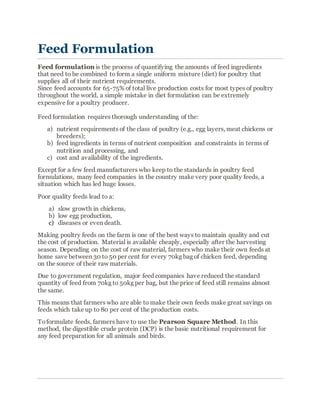 Feed Formulation
Feed formulation is the process of quantifying the amounts of feed ingredients
that need to be combined to form a single uniform mixture (diet) for poultry that
supplies all of their nutrient requirements.
Since feed accounts for 65-75% of total live production costs for most types of poultry
throughout the world, a simple mistake in diet formulation can be extremely
expensive for a poultry producer.
Feed formulation requires thorough understanding of the:
a) nutrient requirements of the class of poultry (e.g., egg layers, meat chickens or
breeders);
b) feed ingredients in terms of nutrient composition and constraints in terms of
nutrition and processing, and
c) cost and availability of the ingredients.
Except for a few feed manufacturers who keep to the standards in poultry feed
formulations, many feed companies in the country make very poor quality feeds, a
situation which has led huge losses.
Poor quality feeds lead to a:
a) slow growth in chickens,
b) low egg production,
c) diseases or even death.
Making poultry feeds on the farm is one of the best ways to maintain quality and cut
the cost of production. Material is available cheaply, especially after the harvesting
season. Depending on the cost of raw material, farmers who make their own feeds at
home save between 30 to 50 per cent for every 70kg bag of chicken feed, depending
on the source of their raw materials.
Due to government regulation, major feed companies have reduced the standard
quantity of feed from 70kg to 50kg per bag, but the price of feed still remains almost
the same.
This means that farmers who are able to make their own feeds make great savings on
feeds which take up to 80 per cent of the production costs.
Toformulate feeds, farmers have to use the Pearson Square Method. In this
method, the digestible crude protein (DCP) is the basic nutritional requirement for
any feed preparation for all animals and birds.
 