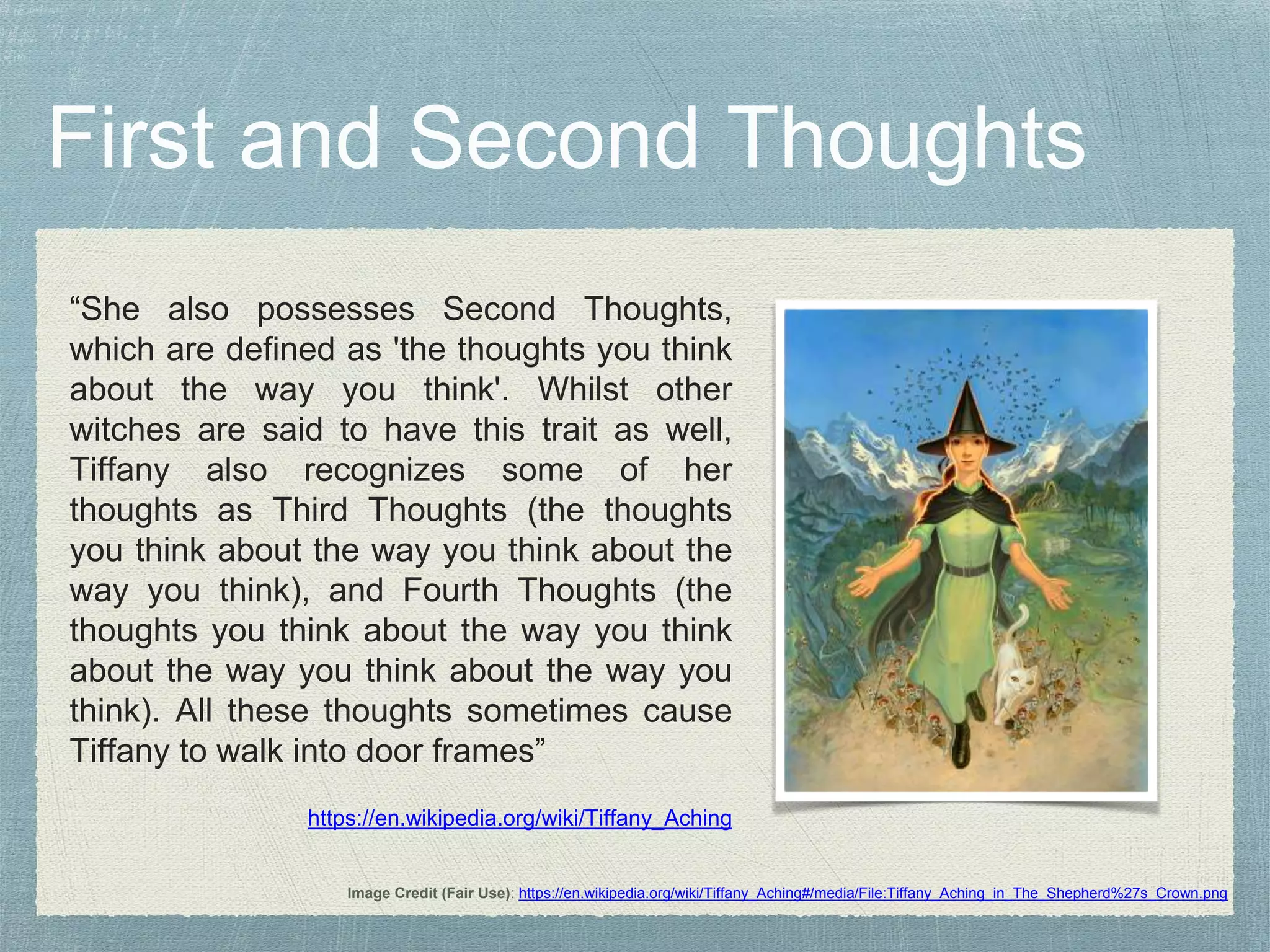 “She also possesses Second Thoughts,
which are defined as 'the thoughts you think
about the way you think'. Whilst other
witches are said to have this trait as well,
Tiffany also recognizes some of her
thoughts as Third Thoughts (the thoughts
you think about the way you think about the
way you think), and Fourth Thoughts (the
thoughts you think about the way you think
about the way you think about the way you
think). All these thoughts sometimes cause
Tiffany to walk into door frames”
https://en.wikipedia.org/wiki/Tiffany_Aching
Image Credit (Fair Use): https://en.wikipedia.org/wiki/Tiffany_Aching#/media/File:Tiffany_Aching_in_The_Shepherd%27s_Crown.png
 