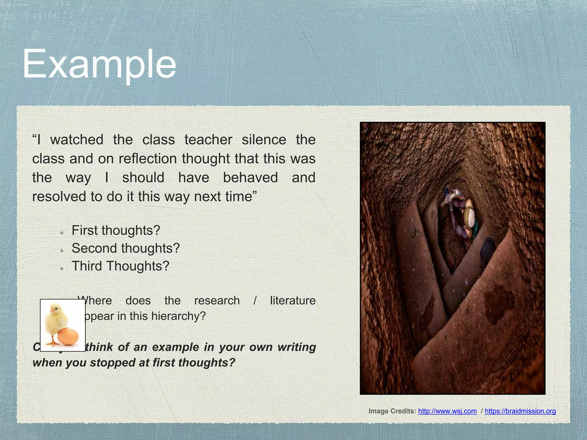 “I watched the class teacher silence the
class and on reflection thought that this was
the way I should have behaved and
resolved to do it this way next time”
First thoughts?
Second thoughts?
Third Thoughts?
Where does the research / literature
appear in this hierarchy?
Can you think of an example in your own writing
when you stopped at first thoughts?
Image Credits: http://www.wsj.com / https://braidmission.org
 