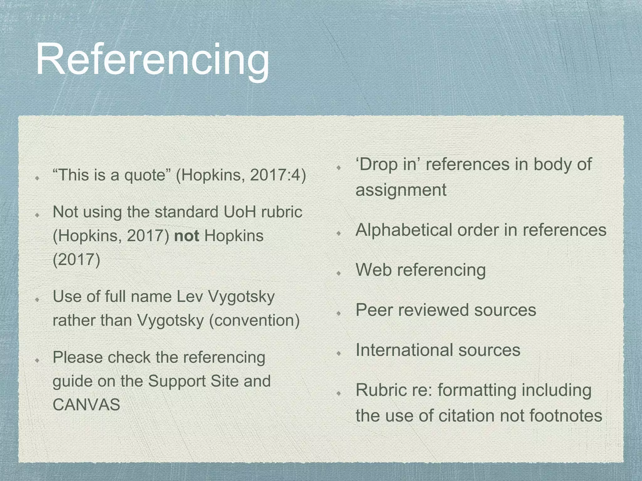 “This is a quote” (Hopkins, 2017:4)
Not using the standard UoH rubric
(Hopkins, 2017) not Hopkins
(2017)
Use of full name Lev Vygotsky
rather than Vygotsky (convention)
Please check the referencing
guide on the Support Site and
CANVAS
‘Drop in’ references in body of
assignment
Alphabetical order in references
Web referencing
Peer reviewed sources
International sources
Rubric re: formatting including
the use of citation not footnotes
 