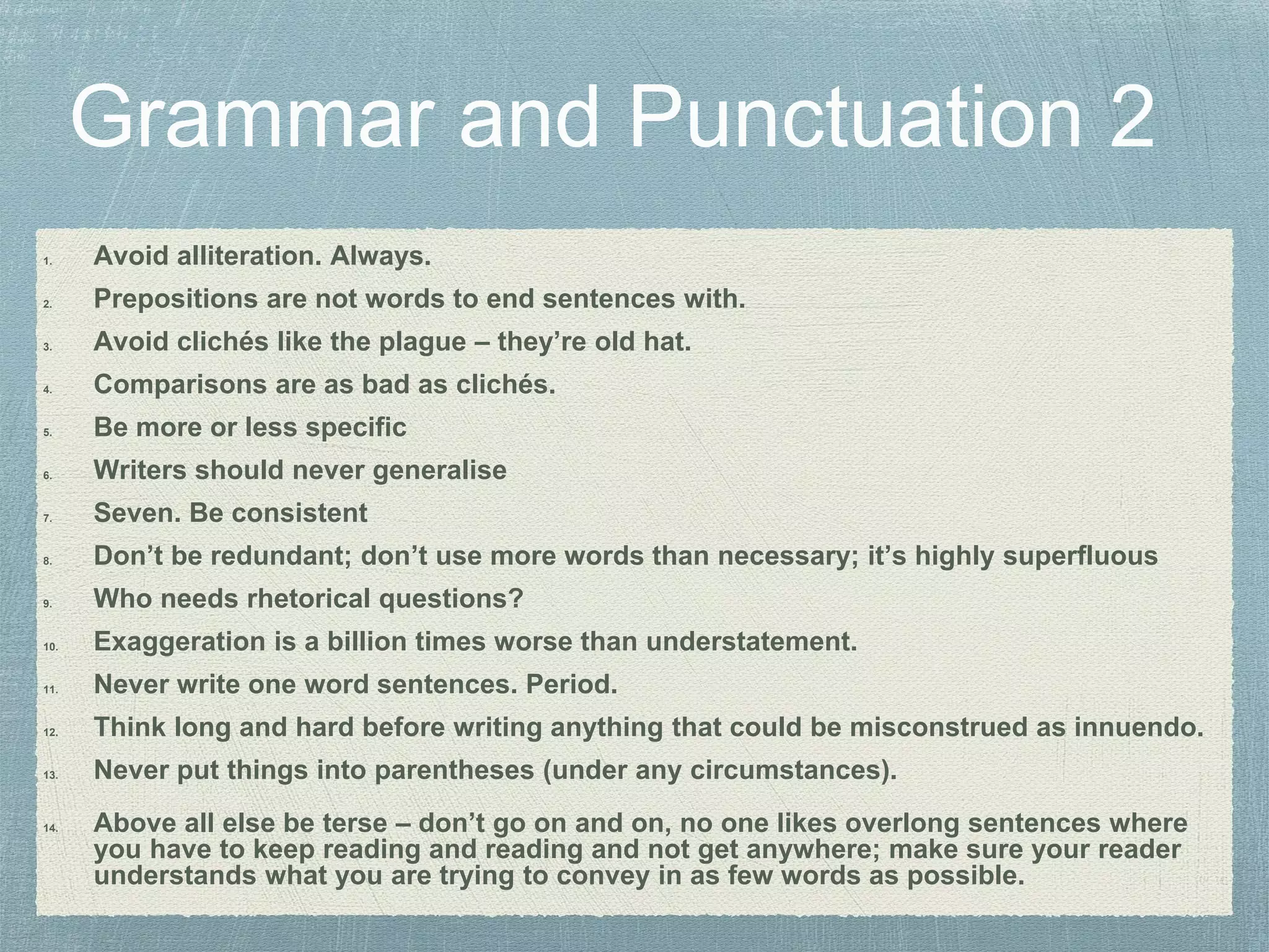 1. Avoid alliteration. Always.
2. Prepositions are not words to end sentences with.
3. Avoid clichés like the plague – they’re old hat.
4. Comparisons are as bad as clichés.
5. Be more or less specific
6. Writers should never generalise
7. Seven. Be consistent
8. Don’t be redundant; don’t use more words than necessary; it’s highly superfluous
9. Who needs rhetorical questions?
10. Exaggeration is a billion times worse than understatement.
11. Never write one word sentences. Period.
12. Think long and hard before writing anything that could be misconstrued as innuendo.
13. Never put things into parentheses (under any circumstances).
14. Above all else be terse – don’t go on and on, no one likes overlong sentences where
you have to keep reading and reading and not get anywhere; make sure your reader
understands what you are trying to convey in as few words as possible.
 