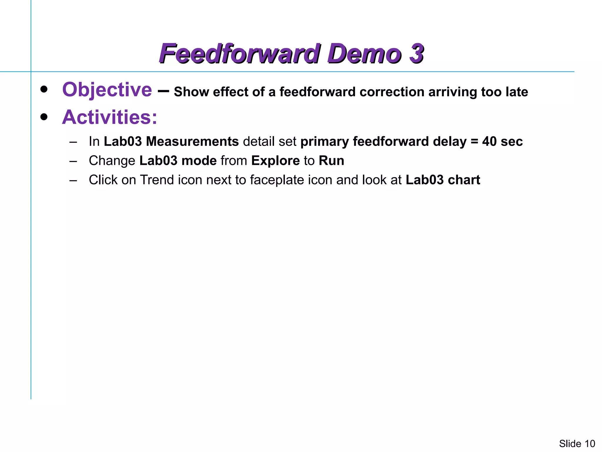 Feedforward Demo 3 Objective  –   Show effect of a feedforward correction arriving too late Activities: In  Lab03 Measurements  detail set  primary feedforward delay = 40 sec Change  Lab03   mode  from  Explore  to  Run Click on Trend icon next to faceplate icon and look at  Lab03 chart  