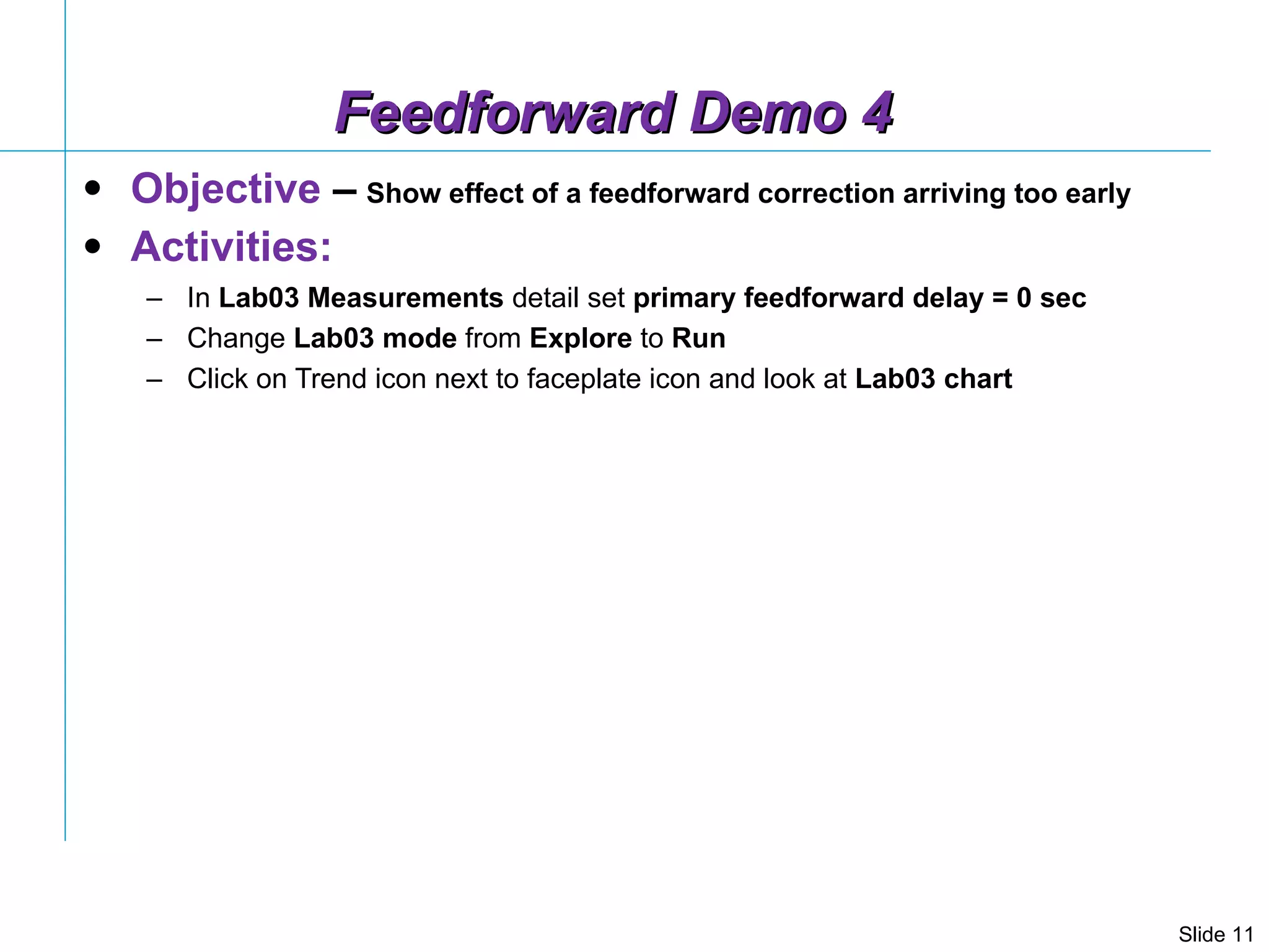 Feedforward Demo 4 Objective  –   Show effect of a feedforward correction arriving too early Activities: In  Lab03 Measurements  detail set  primary feedforward delay = 0 sec Change  Lab03   mode  from  Explore  to  Run Click on Trend icon next to faceplate icon and look at  Lab03 chart  