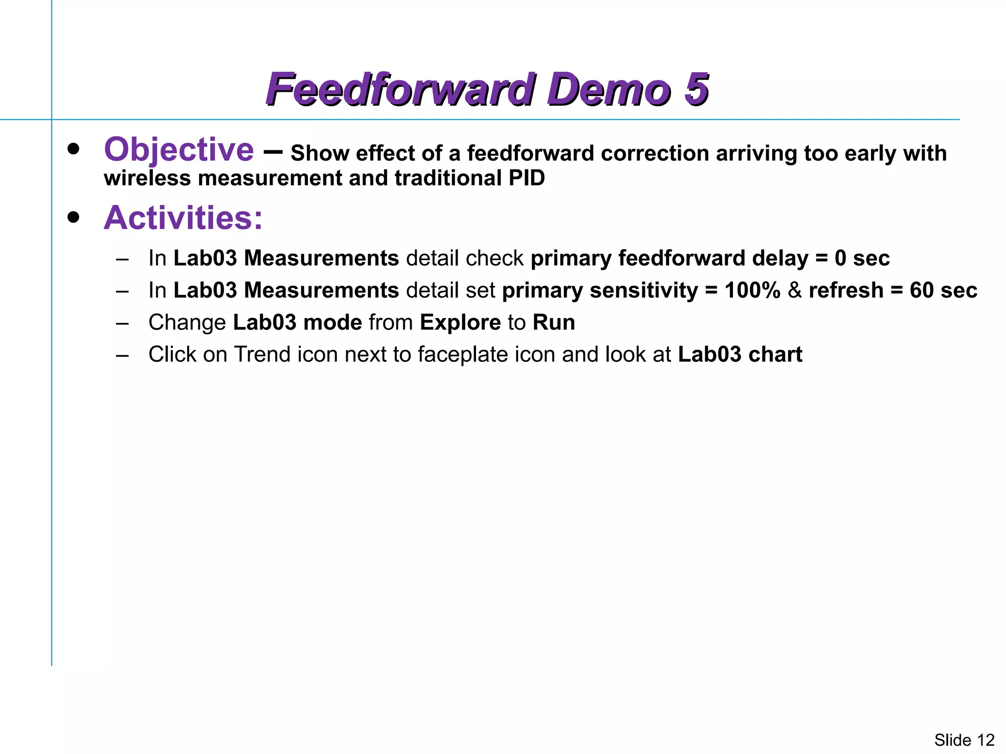 Feedforward Demo 5 Objective  –   Show effect of a feedforward correction arriving too early with wireless measurement and traditional PID Activities: In  Lab03 Measurements  detail check  primary feedforward delay = 0 sec In  Lab03 Measurements  detail set  primary sensitivity = 100%  &  refresh = 60 sec Change  Lab03   mode  from  Explore  to  Run Click on Trend icon next to faceplate icon and look at  Lab03 chart  