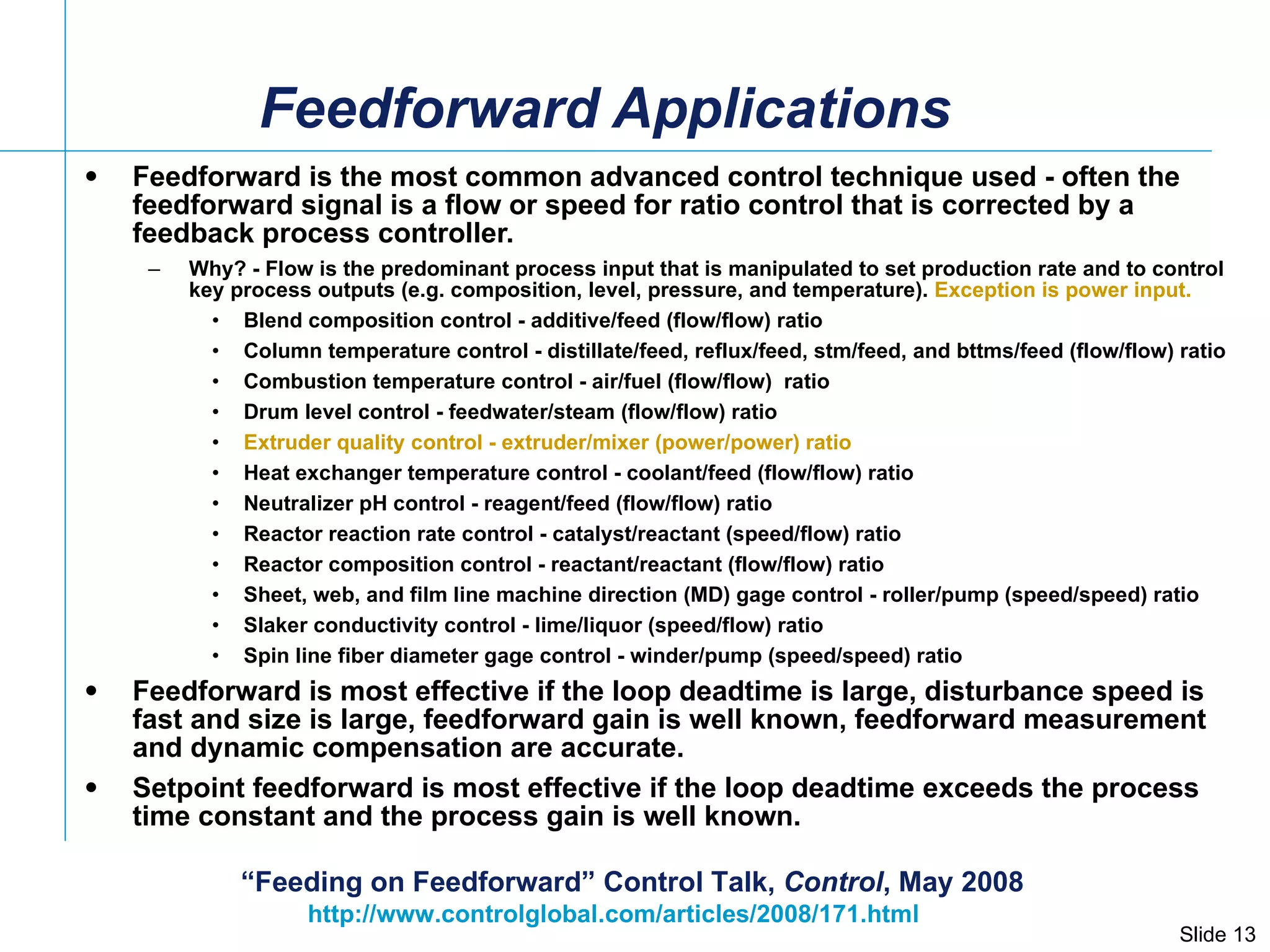 Feedforward Applications Feedforward is the most common advanced control technique used - often the feedforward signal is a flow or speed for ratio control that is corrected by a feedback process controller.  Why? - Flow is the predominant process input that is manipulated to set production rate and to control key process outputs (e.g. composition, level, pressure, and temperature).  Exception is power input. Blend composition control - additive/feed (flow/flow) ratio Column temperature control - distillate/feed, reflux/feed, stm/feed, and bttms/feed (flow/flow) ratio Combustion temperature control - air/fuel (flow/flow)  ratio Drum level control - feedwater/steam (flow/flow) ratio Extruder quality control - extruder/mixer (power/power) ratio Heat exchanger temperature control - coolant/feed (flow/flow) ratio Neutralizer pH control - reagent/feed (flow/flow) ratio Reactor reaction rate control - catalyst/reactant (speed/flow) ratio Reactor composition control - reactant/reactant (flow/flow) ratio Sheet, web, and film line machine direction (MD) gage control - roller/pump (speed/speed) ratio Slaker conductivity control - lime/liquor (speed/flow) ratio Spin line fiber diameter gage control - winder/pump (speed/speed) ratio Feedforward is most effective if the loop deadtime is large, disturbance speed is fast and size is large, feedforward gain is well known, feedforward measurement and dynamic compensation are accurate. Setpoint feedforward is most effective if the loop deadtime exceeds the process time constant and the process gain is well known. http://www.controlglobal.com/articles/2008/171.html  “ Feeding on Feedforward” Control Talk,  Control , May 2008 