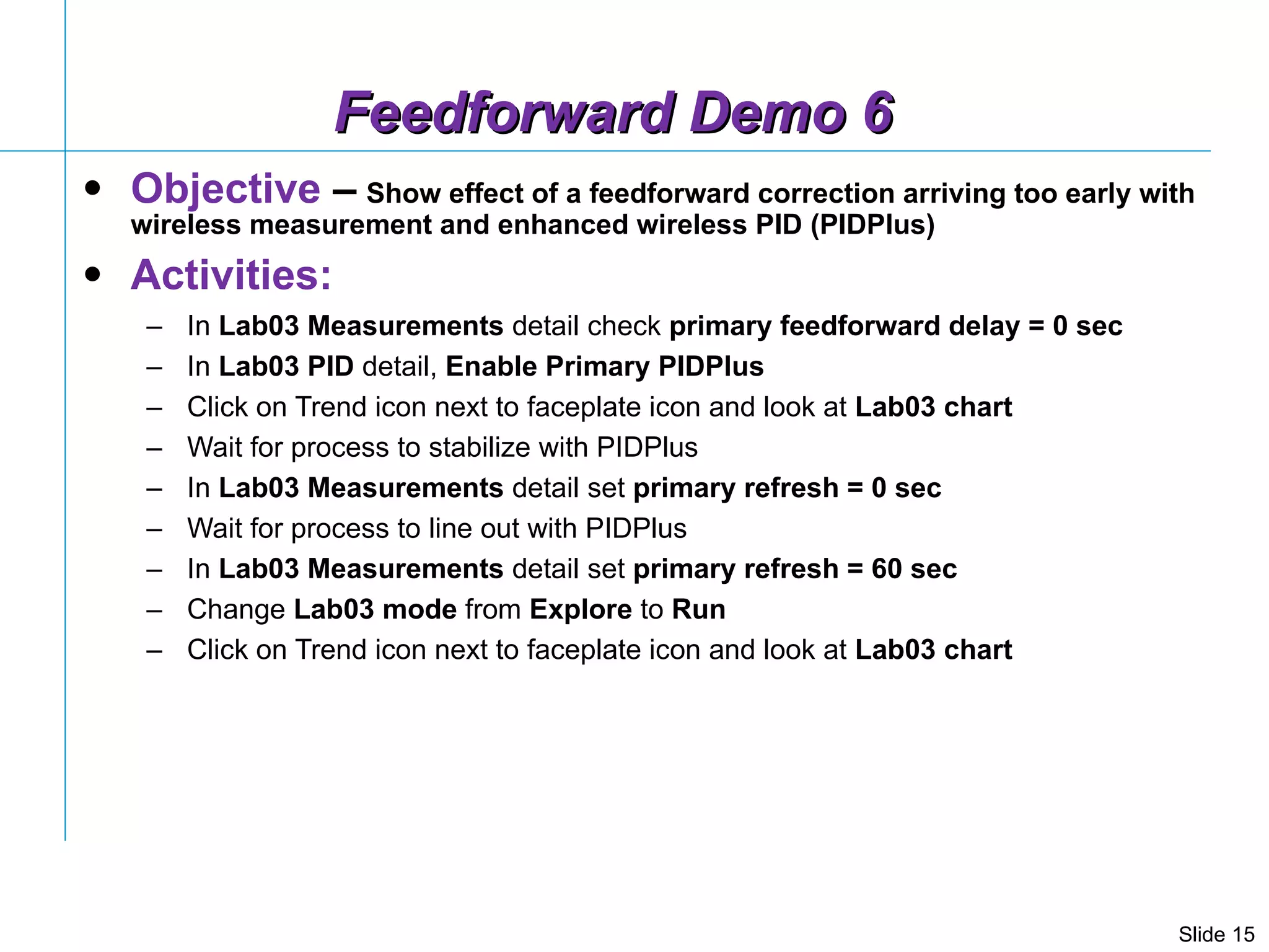 Feedforward Demo 6 Objective  –   Show effect of a feedforward correction arriving too early with wireless measurement and enhanced wireless PID (PIDPlus) Activities: In  Lab03 Measurements  detail check  primary feedforward delay = 0 sec In  Lab03 PID  detail,  Enable Primary PIDPlus Click on Trend icon next to faceplate icon and look at  Lab03 chart Wait for process to stabilize with PIDPlus In  Lab03 Measurements  detail set  primary refresh = 0 sec Wait for process to line out with PIDPlus In  Lab03 Measurements  detail set  primary refresh = 60 sec Change  Lab03   mode  from  Explore  to  Run Click on Trend icon next to faceplate icon and look at  Lab03 chart  