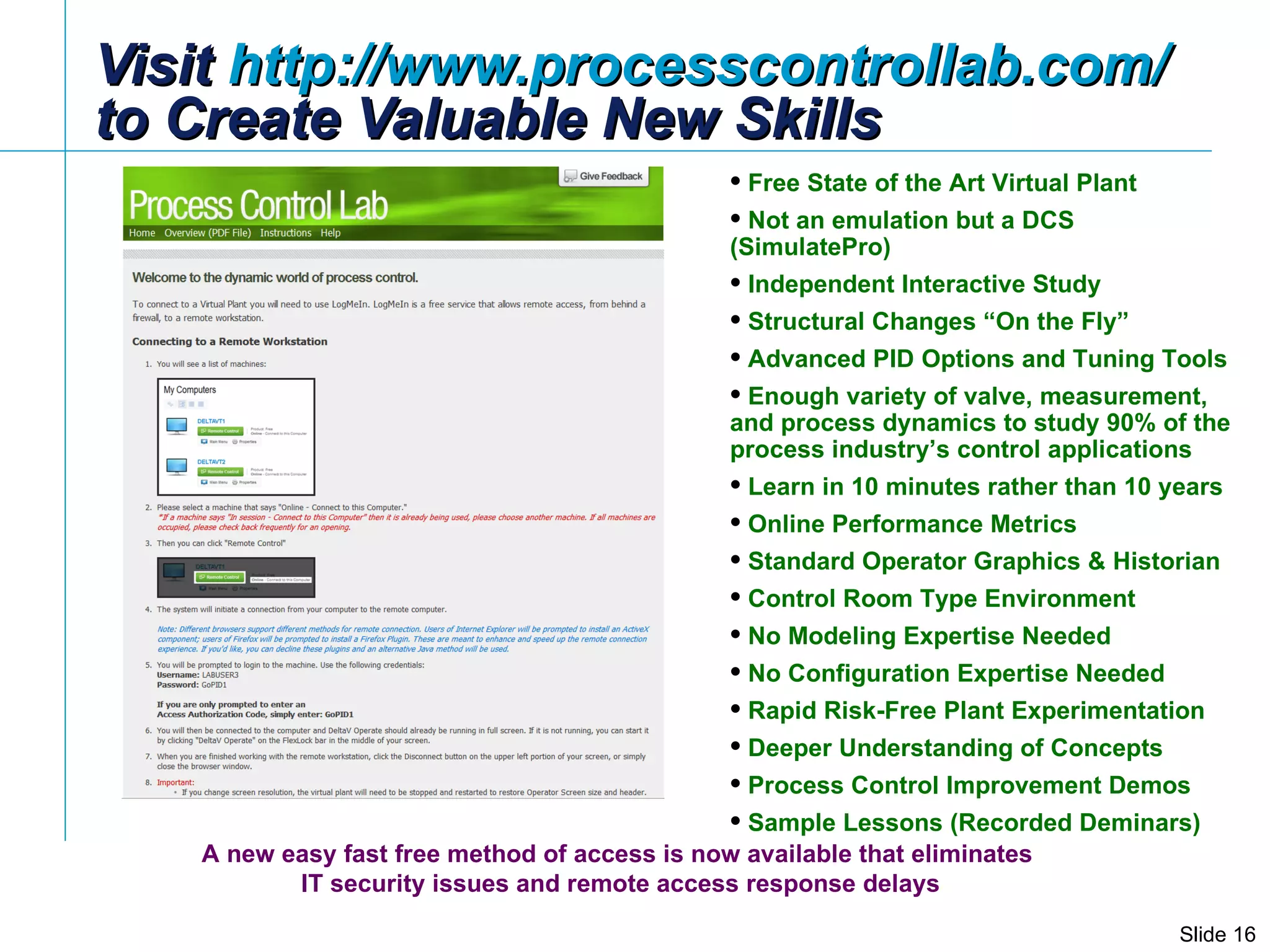 Visit  http://www.processcontrollab.com/   to Create Valuable New Skills Free State of the Art Virtual Plant Not an emulation but a DCS (SimulatePro) Independent Interactive Study Structural Changes “On the Fly” Advanced PID Options and Tuning Tools Enough variety of valve, measurement, and process dynamics to study 90% of the process industry’s control applications Learn in 10 minutes rather than 10 years Online Performance Metrics Standard Operator Graphics & Historian Control Room Type Environment  No Modeling Expertise Needed No Configuration Expertise Needed Rapid Risk-Free Plant Experimentation Deeper Understanding of Concepts Process Control Improvement Demos Sample Lessons (Recorded Deminars) A new easy fast free method of access is now available that eliminates  IT security issues and remote access response delays 
