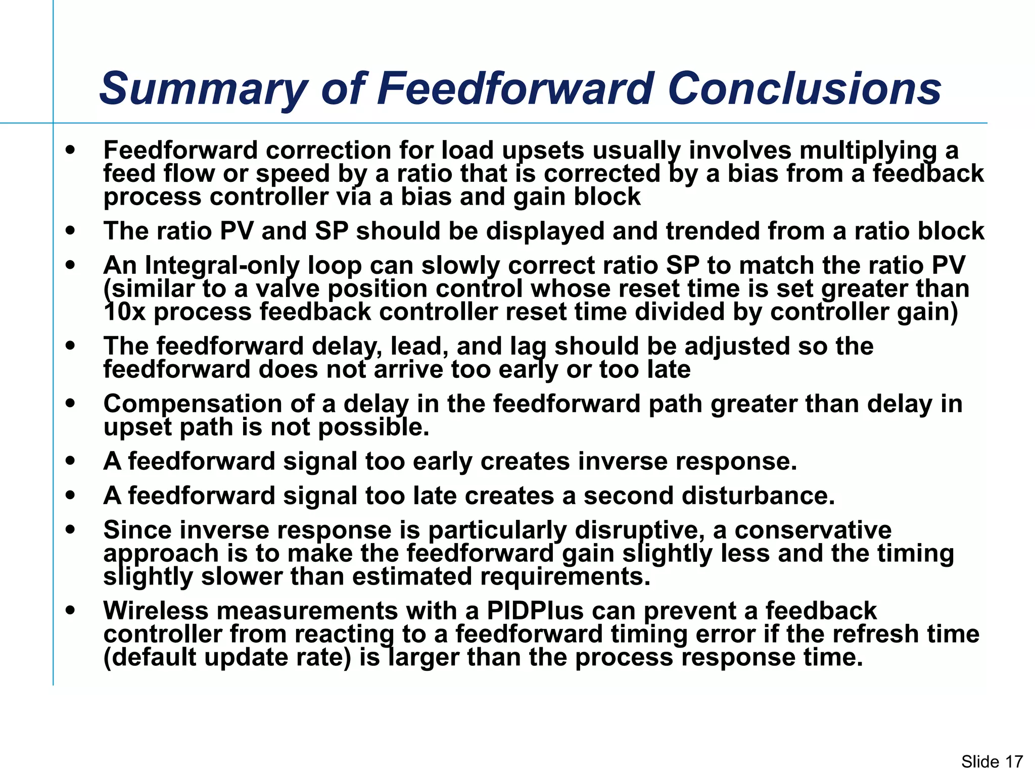 Summary of Feedforward Conclusions  Feedforward correction for load upsets usually involves multiplying a feed flow or speed by a ratio that is corrected by a bias from a feedback process controller via a bias and gain block The ratio PV and SP should be displayed and trended from a ratio block An Integral-only loop can slowly correct ratio SP to match the ratio PV (similar to a valve position control whose reset time is set greater than 10x process feedback controller reset time divided by controller gain) The feedforward delay, lead, and lag should be adjusted so the feedforward does not arrive too early or too late Compensation of a delay in the feedforward path greater than delay in upset path is not possible. A feedforward signal too early creates inverse response. A feedforward signal too late creates a second disturbance.  Since inverse response is particularly disruptive, a conservative approach is to make the feedforward gain slightly less and the timing slightly slower than estimated requirements. Wireless measurements with a PIDPlus can prevent a feedback controller from reacting to a feedforward timing error if the refresh time (default update rate) is larger than the process response time. 