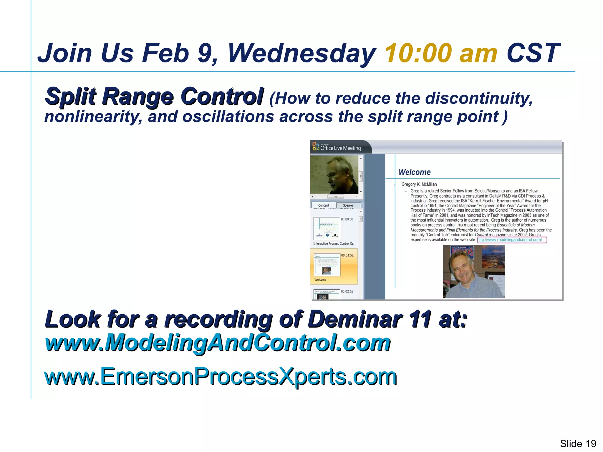 Join Us Feb 9, Wednesday  10:00 am  CST Split Range Control  (How to reduce the discontinuity, nonlinearity, and oscillations across the split range point ) Look for a recording of Deminar 11 at:  www.ModelingAndControl.com www.EmersonProcessXperts.com   