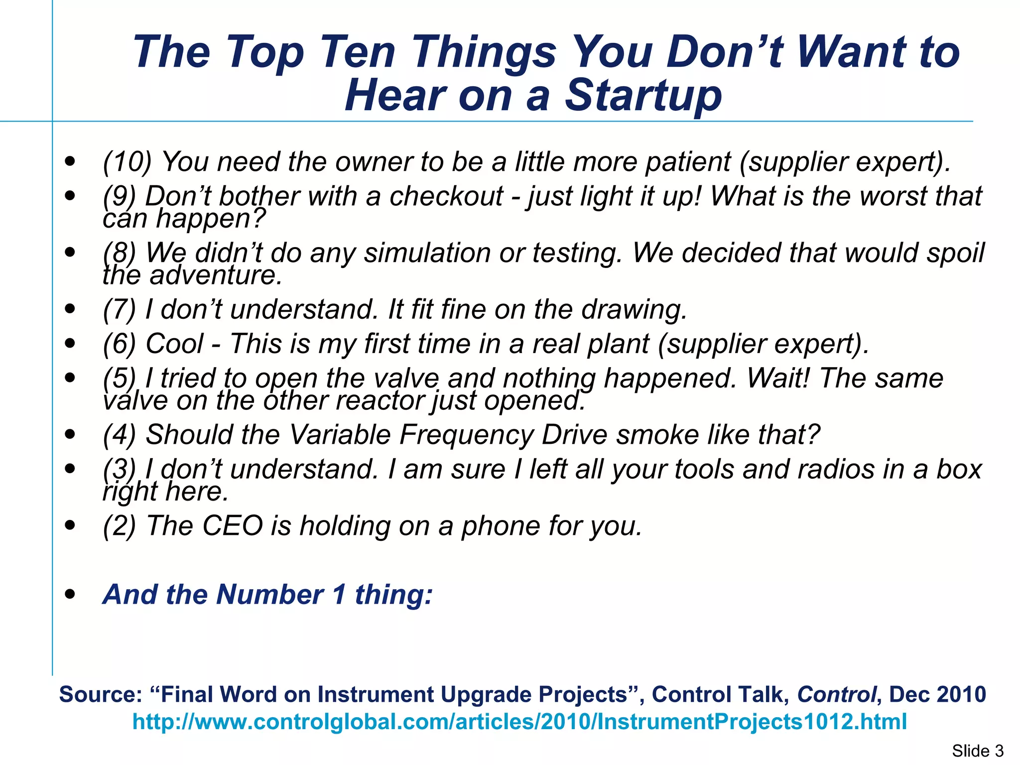   The Top Ten Things You Don’t Want to Hear on a Startup  (10) You need the owner to be a little more patient (supplier expert). (9) Don’t bother with a checkout - just light it up! What is the worst that can happen? (8) We didn’t do any simulation or testing. We decided that would spoil the adventure. (7) I don’t understand. It fit fine on the drawing. (6) Cool - This is my first time in a real plant (supplier expert). (5) I tried to open the valve and nothing happened. Wait! The same valve on the other reactor just opened. (4) Should the Variable Frequency Drive smoke like that? (3) I don’t understand. I am sure I left all your tools and radios in a box right here. (2) The CEO is holding on a phone for you. And the Number 1 thing: Source: “Final Word on Instrument Upgrade Projects”, Control Talk,  Control , Dec 2010 http://www.controlglobal.com/articles/2010/InstrumentProjects1012.html   
