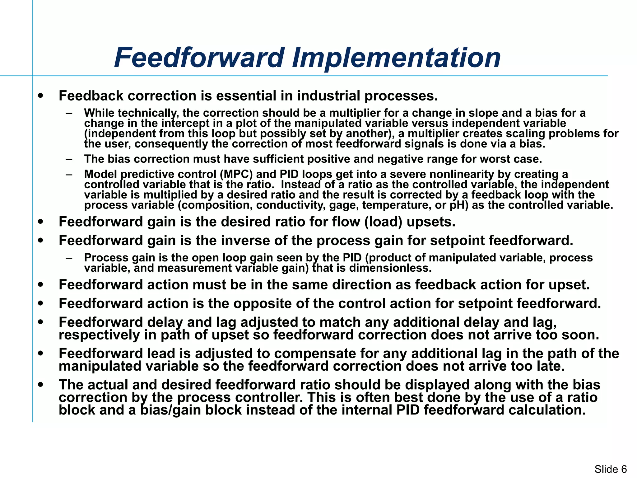 Feedback correction is essential in industrial processes. While technically, the correction should be a multiplier for a change in slope and a bias for a change in the intercept in a plot of the manipulated variable versus independent variable (independent from this loop but possibly set by another), a multiplier creates scaling problems for the user, consequently the correction of most feedforward signals is done via a bias. The bias correction must have sufficient positive and negative range for worst case. Model predictive control (MPC) and PID loops get into a severe nonlinearity by creating a controlled variable that is the ratio.  Instead of a ratio as the controlled variable, the independent variable is multiplied by a desired ratio and the result is corrected by a feedback loop with the process variable (composition, conductivity, gage, temperature, or pH) as the controlled variable. Feedforward gain is the desired ratio for flow (load) upsets. Feedforward gain is the inverse of the process gain for setpoint feedforward. Process gain is the open loop gain seen by the PID (product of manipulated variable, process variable, and measurement variable gain) that is dimensionless. Feedforward action must be in the same direction as feedback action for upset.  Feedforward action is the opposite of the control action for setpoint feedforward. Feedforward delay and lag adjusted to match any additional delay and lag, respectively in path of upset so feedforward correction does not arrive too soon.  Feedforward lead is adjusted to compensate for any additional lag in the path of the manipulated variable so the feedforward correction does not arrive too late. The actual and desired feedforward ratio should be displayed along with the bias correction by the process controller. This is often best done by the use of a ratio block and a bias/gain block instead of the internal PID feedforward calculation. Feedforward Implementation 