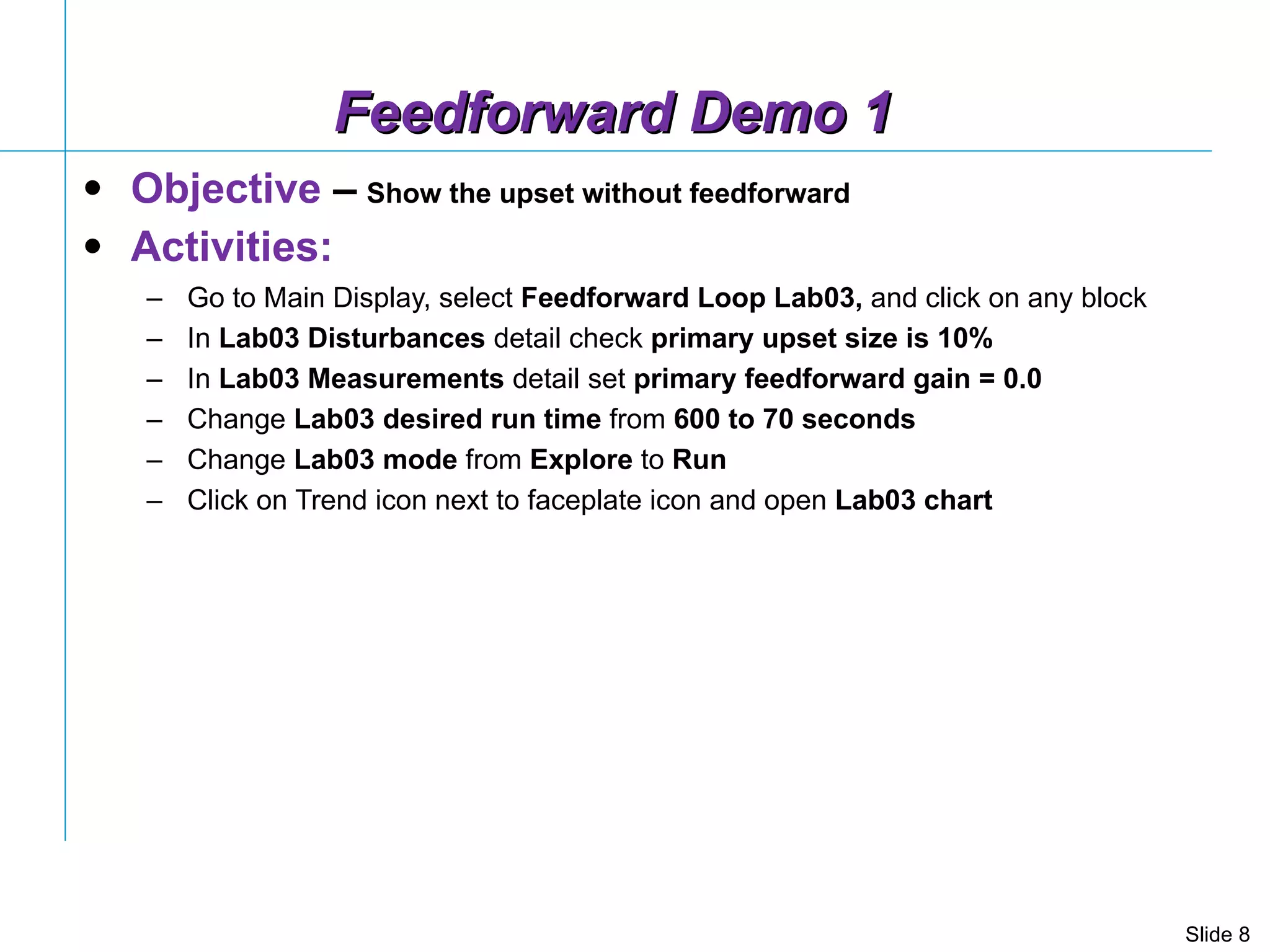 Feedforward Demo 1 Objective  –   Show the upset without feedforward Activities: Go to Main Display, select  Feedforward Loop Lab03,  and click on any block In  Lab03 Disturbances  detail check  primary upset size is 10% In  Lab03 Measurements  detail set  primary feedforward gain = 0.0 Change  Lab03   desired run time  from  600 to 70 seconds Change  Lab03   mode  from  Explore  to  Run Click on Trend icon next to faceplate icon and open  Lab03 chart  