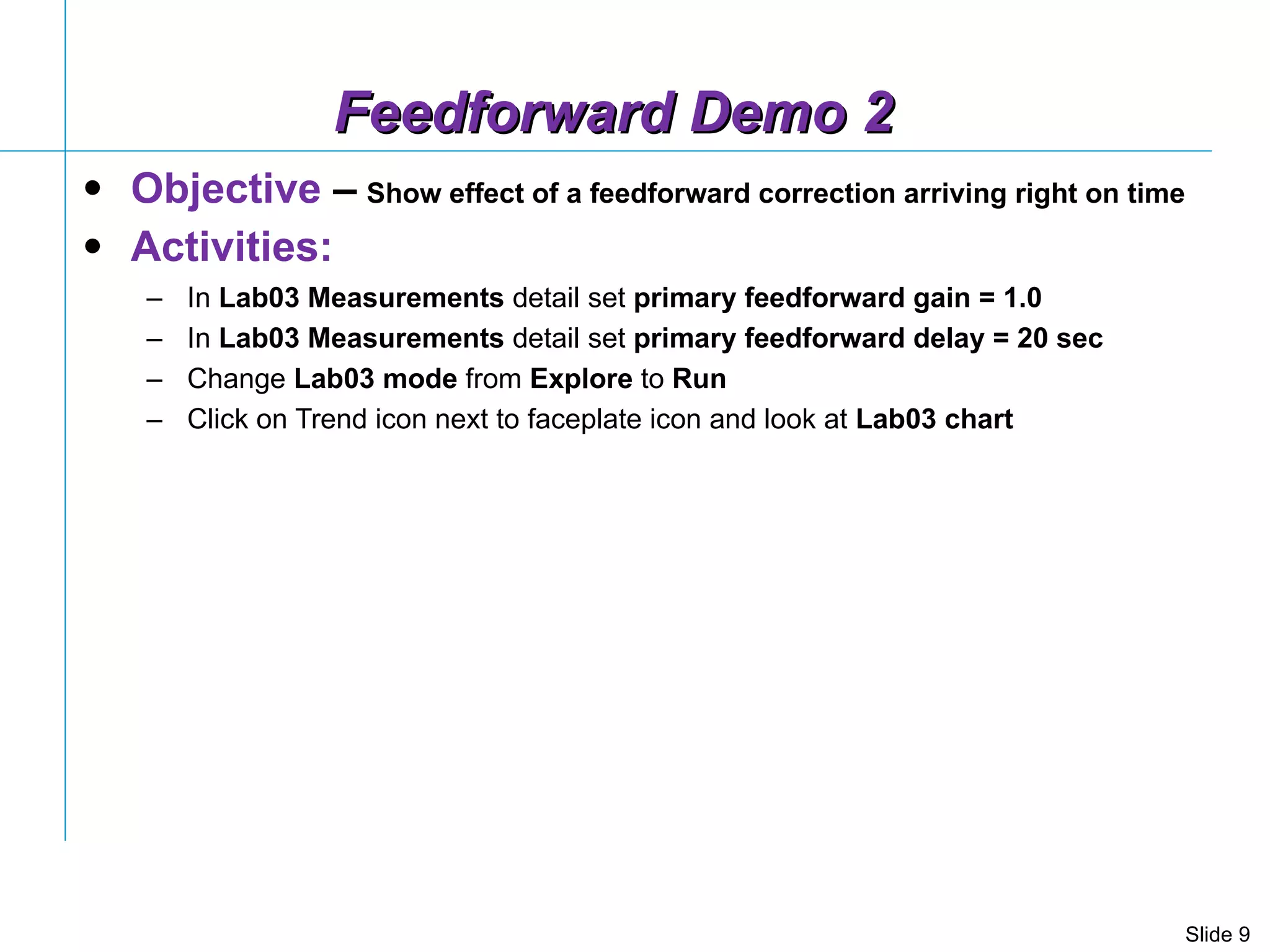 Feedforward Demo 2 Objective  –   Show effect of a feedforward correction arriving right on time Activities: In  Lab03 Measurements  detail set  primary feedforward gain = 1.0 In  Lab03 Measurements  detail set  primary feedforward delay = 20 sec Change  Lab03   mode  from  Explore  to  Run Click on Trend icon next to faceplate icon and look at  Lab03 chart  