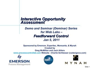Interactive Opportunity Assessment Demo and Seminar (Deminar) Series  for Web Labs – Feedforward Control  Jan 5, 2011 Sponsored by Emerson, Experitec, Monsanto, & Mynah Created by Greg McMillan and Jack Ahlers www.processcontrollab.com  Website - Charlie Schliesser (csdesignco.com) 