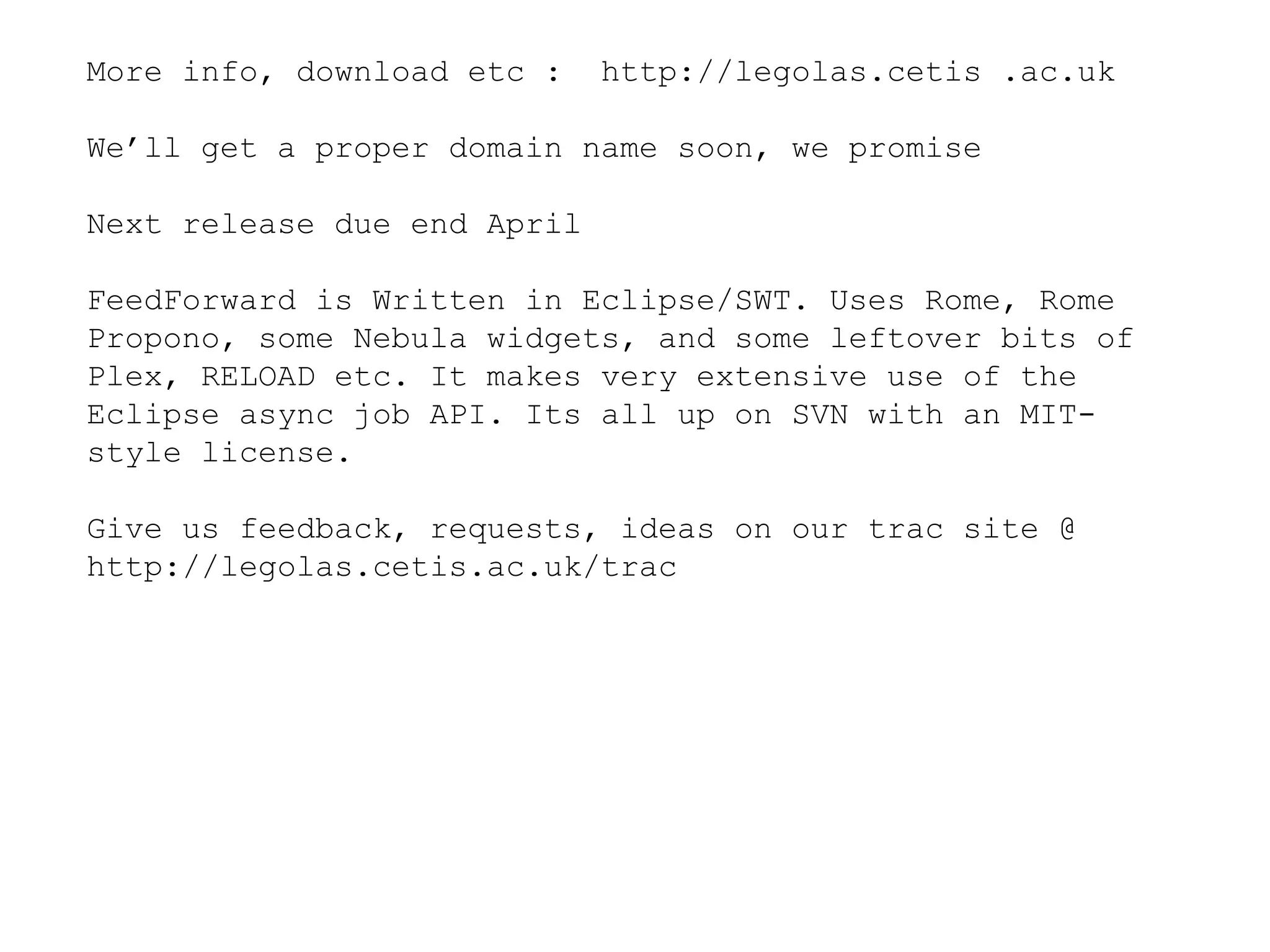 More info, download etc :  http://legolas.cetis .ac.uk We’ll get a proper domain name soon, we promise Next release due end April FeedForward is Written in Eclipse/SWT. Uses Rome, Rome Propono, some Nebula widgets, and some leftover bits of Plex, RELOAD etc. It makes very extensive use of the Eclipse async job API. Its all up on SVN with an MIT-style license. Give us feedback, requests, ideas on our trac site @ http://legolas.cetis.ac.uk/trac  
