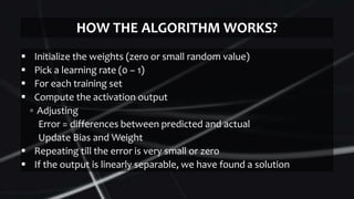  Initialize the weights (zero or small random value)
 Pick a learning rate (0 – 1)
 For each training set
 Compute the activation output
▫ Adjusting
Error = differences between predicted and actual
Update Bias and Weight
 Repeating till the error is very small or zero
 If the output is linearly separable, we have found a solution
HOW THE ALGORITHM WORKS?
 