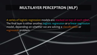 A series of logistic regression models are stacked on top of each other.
The final layer is either another logistic regression or a linear regression
model, depending on whether we are solving a classification or
regression problem.
MULTILAYER PERCEPTRON (MLP)
 