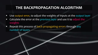  Use output error, to adjust the weights of inputs at the output layer
 Calculate the error at the previous layer and use it to adjust the
weights
 Repeat this process of back-propagating errors through any
number of layers
THE BACKPROPAGATION ALGORITHM
 