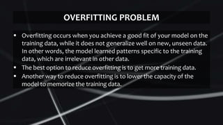 OVERFITTING PROBLEM
 Overfitting occurs when you achieve a good fit of your model on the
training data, while it does not generalize well on new, unseen data.
In other words, the model learned patterns specific to the training
data, which are irrelevant in other data.
 The best option to reduce overfitting is to get more training data.
 Another way to reduce overfitting is to lower the capacity of the
model to memorize the training data.
 