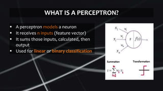  A perceptron models a neuron
 It receives n inputs (feature vector)
 It sums those inputs, calculated, then
output
 Used for linear or binary classification
WHAT IS A PERCEPTRON?
 