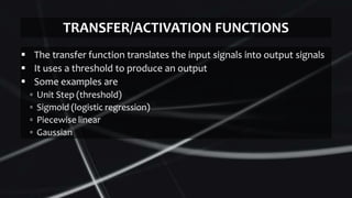  The transfer function translates the input signals into output signals
 It uses a threshold to produce an output
 Some examples are
▫ Unit Step (threshold)
▫ Sigmoid (logistic regression)
▫ Piecewise linear
▫ Gaussian
TRANSFER/ACTIVATION FUNCTIONS
 