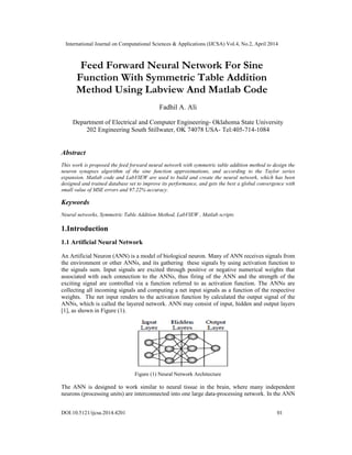 International Journal on Computational Sciences & Applications (IJCSA) Vol.4, No.2, April 2014
DOI:10.5121/ijcsa.2014.4201 01
Feed Forward Neural Network For Sine
Function With Symmetric Table Addition
Method Using Labview And Matlab Code
Fadhil A. Ali
Department of Electrical and Computer Engineering- Oklahoma State University
202 Engineering South Stillwater, OK 74078 USA- Tel:405-714-1084
Abstract
This work is proposed the feed forward neural network with symmetric table addition method to design the
neuron synapses algorithm of the sine function approximations, and according to the Taylor series
expansion. Matlab code and LabVIEW are used to build and create the neural network, which has been
designed and trained database set to improve its performance, and gets the best a global convergence with
small value of MSE errors and 97.22% accuracy.
Keywords
Neural networks, Symmetric Table Addition Method, LabVIEW , Matlab scripts
1.Introduction
1.1 Artificial Neural Network
An Artificial Neuron (ANN) is a model of biological neuron. Many of ANN receives signals from
the environment or other ANNs, and its gathering these signals by using activation function to
the signals sum. Input signals are excited through positive or negative numerical weights that
associated with each connection to the ANNs, thus firing of the ANN and the strength of the
exciting signal are controlled via a function referred to as activation function. The ANNs are
collecting all incoming signals and computing a net input signals as a function of the respective
weights. The net input renders to the activation function by calculated the output signal of the
ANNs, which is called the layered network. ANN may consist of input, hidden and output layers
[1], as shown in Figure (1).
Figure (1) Neural Network Architecture
The ANN is designed to work similar to neural tissue in the brain, where many independent
neurons (processing units) are interconnected into one large data-processing network. In the ANN
 