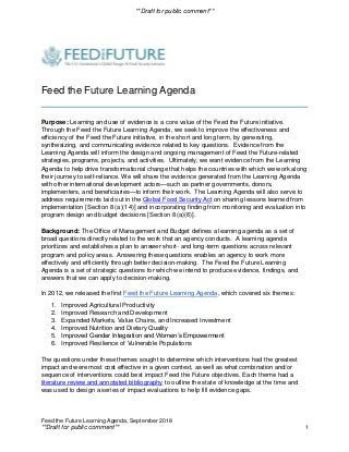 **Draft for public comment**
Feed the Future Learning Agenda, September 2018
**Draft for public comment** 1
Feed the Future Learning Agenda
Purpose: Learning and use of evidence is a core value of the Feed the Future initiative.
Through the Feed the Future Learning Agenda, we seek to improve the effectiveness and
efficiency of the Feed the Future initiative, in the short and long term, by generating,
synthesizing, and communicating evidence related to key questions. Evidence from the
Learning Agenda will inform the design and ongoing management of Feed the Future-related
strategies, programs, projects, and activities. Ultimately, we want evidence from the Learning
Agenda to help drive transformational change that helps the countries with which we work along
their journey to self-reliance. We will share the evidence generated from the Learning Agenda
with other international development actors—such as partner governments, donors,
implementers, and beneficiaries—to inform their work. The Learning Agenda will also serve to
address requirements laid out in the Global Food Security Act on sharing lessons learned from
implementation [Section 8 (a)(14)] and incorporating finding from monitoring and evaluation into
program design and budget decisions [Section 8 (a)(6)].
Background: The Office of Management and Budget defines a learning agenda as a set of
broad questions directly related to the work that an agency conducts. A learning agenda
prioritizes and establishes a plan to answer short- and long-term questions across relevant
program and policy areas. Answering these questions enables an agency to work more
effectively and efficiently through better decision-making. The Feed the Future Learning
Agenda is a set of strategic questions for which we intend to produce evidence, findings, and
answers that we can apply to decision-making.
In 2012, we released the first Feed the Future Learning Agenda, which covered six themes:
1. Improved Agricultural Productivity
2. Improved Research and Development
3. Expanded Markets, Value Chains, and Increased Investment
4. Improved Nutrition and Dietary Quality
5. Improved Gender Integration and Women’s Empowerment
6. Improved Resilience of Vulnerable Populations
The questions under these themes sought to determine which interventions had the greatest
impact and were most cost effective in a given context, as well as what combination and/or
sequence of interventions could best impact Feed the Future objectives. Each theme had a
literature review and annotated bibliography to outline the state of knowledge at the time and
was used to design a series of impact evaluations to help fill evidence gaps.
 