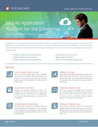 Mobile Application Platform Overview

Mobile Application
Platform for the Enterprise
Agility for the Mobile Enterprise of the Future

FeedHenry is a next generation Mobile Application Platform (MAP) for the enterprise, designed around a stack of
open source components that eliminate lock-in and combine flexibility with speed of development. The cloud-based
platform enables fast and easy development of great mobile apps that connect securely to existing business systems
by supporting:
•  obile Application Development
M
•  obile Backend-as-a-Service
M
•  obile Application Management
M

•  ecurity  Authentication
S
•  eporting  Analytics
R
•  loud  On-Premise Deployment
C

Benefits
Get Your Apps to Market Faster

Flexibility Your Way

Rich with the tools, libraries, plugins and a compelling
suite of services, the platform helps accelerate your app
initiatives. It’s now easy to connect apps to your enterprise
systems, deploy to multiple devices, and control access to
enterprise data.

We enable your developers to build native, HTML5 or cross
platforms apps with their choice of toolkit and framework.
Choose the particular tools, devices and cloud configuration
that best aligns with your strategy, technology and security
requirements.

Security Across the Board

Scalability to Rapidly Evolve

Designed for enterprise, designed for security. You
determine your own appropriate levels of security, data
encryption and user access. Secure in the knowledge that
your apps, your corporate data and your business systems
are protected.

Built from the cloud up, our platform takes the headache
out of scaling. Whether it’s one hundred or one million app
users, the cloud gives you the fast and efficient scaling.
In keeping with our cost-effective maximum-flexibility
approach, you decide on the infrastructure.

Extensibility Drives Opportunity

Manage for Mobile Success

Our open architecture allows you to integrate with all types
of enterprise systems. Your developers can start interfacing
to SAP, Salesforce, Oracle, databases and object storage,
messaging systems and legacy systems with just a few lines
of available code.

Not only does the platform make it easy to deploy and
upgrade the app and manage the app users, but our analytics
package extends from the app right into the cloud code so
your developers can instrument and track performance from
end to end.

@feedhenry

feedhenry.com

1

 