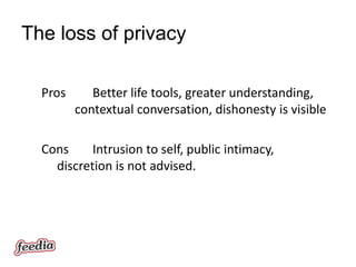 The loss of privacy

  Pros      Better life tools, greater understanding,
         contextual conversation, dishonesty is visible

  Cons     Intrusion to self, public intimacy,
    discretion is not advised.
 