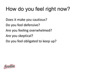 How do you feel right now?
Does it make you cautious?
Do you feel defensive?
Are you feeling overwhelmed?
Are you skeptical?
Do you feel obligated to keep up?
 