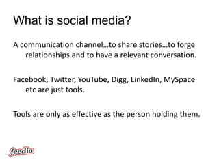 What is social media?
A communication channel…to share stories…to forge
   relationships and to have a relevant conversation.

Facebook, Twitter, YouTube, Digg, LinkedIn, MySpace
   etc are just tools.

Tools are only as effective as the person holding them.
 