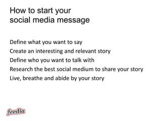How to start your
social media message

Define what you want to say
Create an interesting and relevant story
Define who you want to talk with
Research the best social medium to share your story
Live, breathe and abide by your story
 