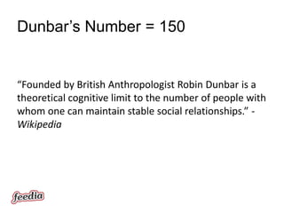 Dunbar’s Number = 150


“Founded by British Anthropologist Robin Dunbar is a
theoretical cognitive limit to the number of people with
whom one can maintain stable social relationships.” -
Wikipedia
 