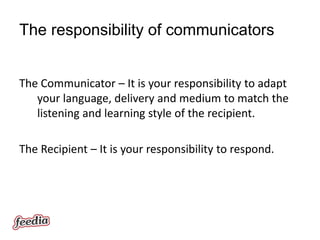 The responsibility of communicators


The Communicator – It is your responsibility to adapt
   your language, delivery and medium to match the
   listening and learning style of the recipient.

The Recipient – It is your responsibility to respond.
 